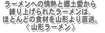 ラーメンへの情熱と郷土愛から練り上げられたラーメンはほとんどの食材を山形より直送。<山形ラーメン>