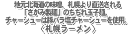 地元北海道の味噌、札幌より直送される「さがみ製麺」のちぢれ玉子麺。チャーシューは豚バラ塩チャーシューを使用。<札幌ラーメン>
